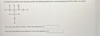 **Title: Understanding Lewis Structures**

**Consider the provided Lewis structure and fill in the following blanks with numerical answers (just the number, no words).**

[Image of Lewis structure]

- Central Atoms: Two Carbon (C) atoms
- Bonds: 
  - Nitrogen (N) bonded to Carbon with a single bond
  - Oxygen (O) bonded to Carbon with a double bond
  - Sulfur (S) bonded to Carbon with a single bond
- Additional Elements Attached:
  - Hydrogen (H) atoms are bonded to Nitrogen and Carbon
  - Lone Pairs are visible on Oxygen and possibly Sulfur

**Questions:**

1. How many lone pairs are shown in this Lewis structure? 

   **Answer:** 7

2. How many total electrons are depicted in this Lewis structure? 

   **Answer:** 21

This educational content helps students to visualize and calculate key aspects of molecular structure using Lewis diagrams, fostering a deeper understanding of chemical bonding and electron arrangement.