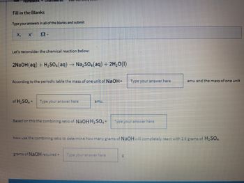 ### Fill in the Blanks

Type your answers in all of the blanks and submit:

\[ X, \quad X', \quad \Omega - \]

---

### Let's reconsider the chemical reaction below:

\[ 2\text{NaOH(aq)} + \text{H}_2\text{SO}_4\text{(aq)} \rightarrow \text{Na}_2\text{SO}_4\text{(aq)} + 2\text{H}_2\text{O(l)} \]

According to the periodic table, the mass of one unit of NaOH is **[Type your answer here]** amu, and the mass of one unit of H₂SO₄ is **[Type your answer here]** amu.

---

Based on this, the combining ratio of NaOH to H₂SO₄ is **[Type your answer here]**.

---

Now, use the combining ratio to determine how many grams of NaOH will completely react with 2.6 grams of H₂SO₄.

Grams of NaOH required = **[Type your answer here]** grams.