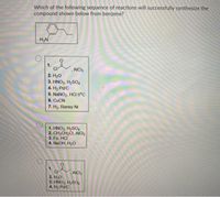 Which of the following sequence of reactions will successfully synthesize the
compound shown below from benzene?
H2N
1.
,AICI3
2. Hо
3. HNO3, H2SO4
4. H2 Pd/C
5. NANO2, HCI 0°c
6. CUCN
7. H2, Raney Ni
1. HNO3, H2SO4
2. CH3CH,CI, AICI3
3. Fe, HCI
4. NaOH, H20
1.
CI
2. H20
3. HNO3, H2SO4
4. H2 Pd/C
AICI3
