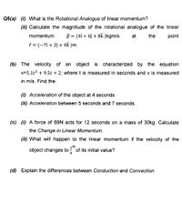 Q5(a) (i) What is the Rotational Analogue of linear momentum?
(ii) Calculate the magnitude of the rotational analogue of the linear
momentum
p = (4î + 6j + 8k )kgm/s
at
the
point
* = (-7î + 2î + 4k )m.
(b) The velocity of
an object is
characterized by the equation
v=5.1t? + 9.5t + 2; where t is measured in seconds and v is measured
in m/s. Find the
(i) Acceleration of the object at 4 seconds
(ii) Acceleration between 5 seconds and 7 seconds.
(c) (i) A force of 69N acts for 12 seconds on a mass of 30kg. Calculate
the Change in Linear Momentum.
(ii) What will happen to the linear momentum if the velocity of the
object changes to
1th
of its initial value?
4
(d) Explain the differences between Conduction and Convection.
