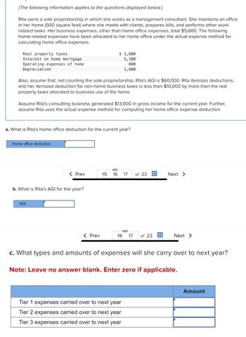 [The following information applies to the questions displayed below.]
Rita owns a sole proprietorship in which she works as a management consultant. She maintains an office
in her home (500 square feet) where she meets with clients, prepares bills, and performs other work-
related tasks. Her business expenses, other than home office expenses, total $5,600. The following
home-related expenses have been allocated to her home office under the actual expense method for
calculating home office expenses.
Real property taxes
Interest on home mortgage
Operating expenses of home
Depreciation
$ 1,600
5,100
800
1,600
Also, assume that, not counting the sole proprietorship, Rita's AGI is $60,000. Rita itemizes deductions,
and her itemized deduction for non-home business taxes is less than $10,000 by more than the real
property taxes allocated to business use of the home.
Assume Rita's consulting business generated $13,000 in gross income for the current year. Further,
assume Rita uses the actual expense method for computing her home office expense deduction.
a. What is Rita's home office deduction for the current year?
Home office deduction
< Prev
15
16 17
of 23
Next >
b. What is Rita's AGI for the year?
AGI
< Prev
16 17 of 23
Next >
c. What types and amounts of expenses will she carry over to next year?
Note: Leave no answer blank. Enter zero if applicable.
Tier 1 expenses carried over to next year
Tier 2 expenses carried over to next year.
Tier 3 expenses carried over to next year
Amount