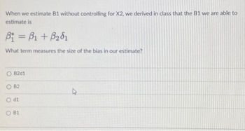 When we estimate B1 without controlling for X2, we derived in class that the B1 we are able to
estimate is
B₁ =B1 + B₂01
What term measures the size of the bias in our estimate?
O B2d1
OB2
O di
B1
4