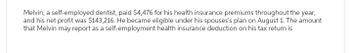 Melvin, a self-employed dentist, paid $4,476 for his health insurance premiums throughout the year,
and his net profit was $143,216. He became eligible under his spouses's plan on August 1. The amount
that Melvin may report as a self-employment health insurance deduction on his tax return is