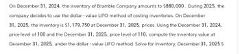 On December 31, 2024, the inventory of Bramble Company amounts to $880,000. During 2025, the
company decides to use the dollar-value LIFO method of costing inventories. On December
31, 2025, the inventory is $1,179,750 at December 31, 2025, prices. Using the December 31, 2024,
price level of 100 and the December 31, 2025, price level of 110, compute the inventory value at
December 31, 2025, under the dollar - value LIFO method. Solve for Inventory, December 31, 2025 $