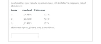 An element has three naturally occurring isotopes with the following masses and natural
abundances:
Isotope
1
2
3
mass (amu) % abundance
24.9858
23.9898
25.9825
10.13
79.13
10.74
Identify the element, give the name of the element.