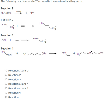 The following reactions are NOT ordered in the way in which they occur.
Reaction 1
PhO-OPh
Reaction 2
Ph-O
-CH₂
heat
2 *OPh
Pho
-CH2
Reaction 3
Ph-O
⚫OPh +
-CH₂
Reaction 4
Pho
Pho
+
H₂C
OPh
+
CHOPh
H₂C
-CH₂
Reactions 1 and 3
Reaction 2
O Reaction 3
○ Reactions 3 and 4
○ Reactions 1 and 2
Reaction 4
○ Reaction 1