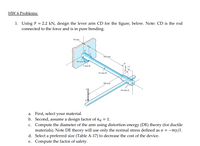 HW 6 Problems:
1. Using F = 2.2 kN, design the lever arm CD for the figure, below. Note: CD is the rod
connected to the force and is in pure bending.
50 mm
300 mm
40-mm D.
3-mm R.
25-mm D.
380 mm
40-mm D.
D'
a. First, select your material.
b. Second, assume a design factor of na = 1.
c. Compute the diameter of the arm using distortion energy (DE) theory (for ductile
materials). Note DE theory will use only the normal stress defined as o =
d. Select a preferred size (Table A-17) to decrease the cost of the device.
e. Compute the factor of safety.
so = -my/I.
