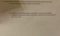 8) Suppose that a solution of sulfuric acid (H2SO4) is titrated with potassium hydroxide.
a. Write a balanced chemical equation for the reaction.
b. If 39.81 mL of 0.1741 M potassium hydroxide are required to completely
neutralize 25.00 mL of the sulfuric acid solution, determine the concentration of
the sulfuric acid.
