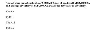 A retail store reports net sales of $4,800,000, cost of goods sold of $2,880,000,
and average inventory of $144,000. Calculate the days sales in inventory.
A) 18.3
B) 22.4
C) 18.25
D) 15.6