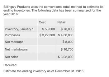 Billingsly Products uses the conventional retail method to estimate its
ending inventories. The following data has been summarized for the
year 2016:
Cost
Retail
Inventory, January 1
$ 53,000
$ 78,000
Purchases
$3,22,360 $4,66,000
Net markups
Net markdowns
$ 8,000
$ 16,700
$ 3,92,000
Net sales
Required:
Estimate the ending inventory as of December 31, 2016.