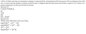 A flow of claims arriving at an insurance company is represented by a homogeneous Poisson process Nt in continuous time. (For
now, we just count the number of claims arrived by time t.) Suppose that the mean inter-arrival time is equal to 1/A, where A is a
positive parameter. Let the unit of time be an hour.
Question 25
Compute Var{S(t)}
2λ
11λt
2xt
9xt + 2(xt)²
Question 26
Which of the following is the m.g.f of S(t)
exp(\(e²² + ½e5² – 1))
exp(\t ( ¾e²² + ½e5z – 1))
-
²e²²+5²
22z
37e52
5z
exp(At (²⁄3e²² + 1⁄3e5²))
2z