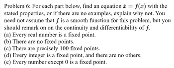 =
Problem 6: For each part below, find an equation ☀
f(x) with the
stated properties, or if there are no examples, explain why not. You
need not assume that f is a smooth function for this problem, but you
should remark on on the continuity and differentiability of f.
(a) Every real number is a fixed point.
(b) There are no fixed points.
(c) There are precisely 100 fixed points.
(d) Every integer is a fixed point, and there are no others.
(e) Every number except 0 is a fixed point.