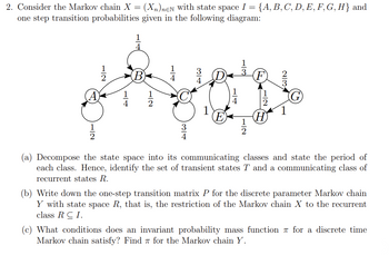 2. Consider the Markov chain X = (Xn)neN with state space I = = {A, B, C, D, E, F, G, H} and
one step transition probabilities given in the following diagram:
1
534
(0)
A
71
WIN
(a) Decompose the state space into its communicating classes and state the period of
each class. Hence, identify the set of transient states T and a communicating class of
recurrent states R.
(b) Write down the one-step transition matrix P for the discrete parameter Markov chain
Y with state space R, that is, the restriction of the Markov chain X to the recurrent
class RCI.
(c) What conditions does an invariant probability mass function for a discrete time
Markov chain satisfy? Find for the Markov chain Y.