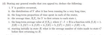 (d) Stating any general results that you appeal to, deduce the following:
i. Y is positive recurrent,
ii. the distribution of Y after it has been running for a very long time,
iii. the long-term proportion of time spent in each of the states,
iv. the average time, ET;, for Y to first return to each state i,
v. the long-term average value of f(X₂), where ƒ : I → R is a function with f(A)
ƒ(B) = 2, ƒ(C) = 3, ƒ (D) = 4, ƒ (E) = 5, ƒ (F) = ƒ(G) = f(H) = 6,
= 1.
vi. starting initially in state B, what is the average number of visits made to state C
before first returning to B.