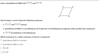 Given: Quadrilateral PQRS with PO || RS and PQ = RS.
Hector began a proof using the following argument.
1. PQ = RS and PQ || RS
(Given)
2. Quadrilateral PQRS is a parallelogram by Properties of Parallelograms (opposite sides parallel and congruent)
3. PS || QR by Definition of Parallelogram.
Which statement is a valid conclusion to Hector's argument?
Quadrilateral PQRS is a rhombus.
O Quadrilateral PQRS is a kite.
O PQ = QR
O PS = QR
