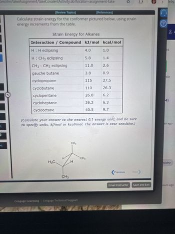 om/ilrn/takeAssignment/takeCovalentActivity.do?locator-assignment-take
q
eq
[Review Topics]
[References]
Σ
leby.
Calculate strain energy for the conformer pictured below, using strain
energy increments from the table.
Strain Energy for Alkanes
Interaction / Compound kJ/mol kcal/mol
où
H: H eclipsing
4.0
1.0
es
H: CH3 eclipsing
5.8
1.4
CH3 CH3 eclipsing
11.0
2.6
gauche butane
3.8
0.9
cle
cyclopropane
115
27.5
cyclobutane
110
26.3
cyclopentane
26.0
6.2
cycloheptane
26.2
6.3
4)
cyclooctane
40.5
9.7
(Calculate your answer to the nearest 0.1 energy
units and be sure
to specify units, kJ/mol or kcal/mol. The answer is case sensitive.)
H3C.
I
CH3
CH3
CH3
H
Cengage Learning | Cengage Technical Support
<Previous
Next
es ago
mistry
Email Instructor Save and Exit
ours ago