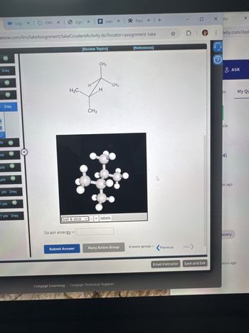 om/ilrn/takeAssignment/takeCovalentActivity.do?locator-assignment-take
q
eq
[Review Topics]
[References]
Σ
leby.
Calculate strain energy for the conformer pictured below, using strain
energy increments from the table.
Strain Energy for Alkanes
Interaction / Compound kJ/mol kcal/mol
où
H: H eclipsing
4.0
1.0
es
H: CH3 eclipsing
5.8
1.4
CH3 CH3 eclipsing
11.0
2.6
gauche butane
3.8
0.9
cle
cyclopropane
115
27.5
cyclobutane
110
26.3
cyclopentane
26.0
6.2
cycloheptane
26.2
6.3
4)
cyclooctane
40.5
9.7
(Calculate your answer to the nearest 0.1 energy
units and be sure
to specify units, kJ/mol or kcal/mol. The answer is case sensitive.)
H3C.
I
CH3
CH3
CH3
H
Cengage Learning | Cengage Technical Support
<Previous
Next
es ago
mistry
Email Instructor Save and Exit
ours ago