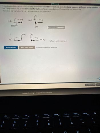 4
5
[References]
Indicate whether the pair of structures shown represent stereoisomers, constitutional isomers, different conformations of
the same compound, or the same conformation of a compound viewed from a different perspective.
Note that cis, trans isomers are an example of stereoisomers.
CH3
H3C.
H3C
H3C OH
HO
OH
stereoisomers
OCH3
CH3
H3C
LOCH3
different conformations
Submit Answer
Retry Entire Group
9 more group attempts remaining
41
F4
DII
F5
55
%
Cengage Learning Cengage Technical Support
PrtScn
Home
F6
F7
F8
F9
1
&
(
6
7
8
9
End
F10
C
PgUp
P
Next
Email Instructor
Save a
F11
PgDn
F12
*