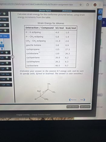 □ leby
agenow.com/ilrn/takeAssignment/takeCovalentActivity.do?locator-assignment-take
S M
ts 2req
[Review Topics)
[References]
Calculate strain energy for the conformer pictured below, using strain
energy increments from the table.
Strain Energy for Alkanes
ts
M
?
Interaction / Compound kJ/mol kcal/mol
ots
M
H: H eclipsing
4.0
1.0
es
pts 2req
H: CH3 eclipsing
5.8
1.4
CH3 CH3 eclipsing
11.0
2.6
gauche butane
3.8
0.9
cle
cyclopropane
115
27.5
1 pts
OMD
cyclobutane
110
26.3
MD
1 pts
cyclopentane
26.0
6.2
cycloheptane
26.2
6.3
4)
cyclooctane
40.5
9.7
M
1 pts
M
1 pts
1 pts 2req
M
...1 pts
1 pts 2req
(Calculate your answer to the nearest 0.1 energy unit, and be sure
to specify units, kJ/mol or kcal/mol. The answer is case sensitive.)
es ago
H
CH3
H3C
H
CH3
CH3
Cengage Learning Cengage Technical Support
<Pr
Previous
Next
mistry
Email Instructor Save and Exit
ours ago
2.