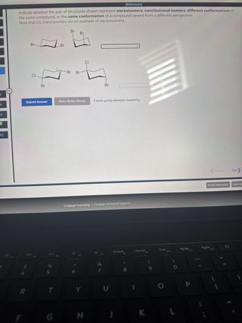 b
eq
M
ge
eq
27
F3
[References]
Indicate whether the pair of structures shown represent stereoisomers, constitutional isomers, different conformations of
the same compound, or the same conformation of a compound viewed from a different perspective.
Note that cis, trans isomers are an example of stereoisomers.
Br
Br
CI
Br
Br
Br
CI
Br
Br
Br
Submit Answer
Retry Entire Group
8 more group attempts remaining
114
55
%
R
T
F
G
55
F5
Cengage Learning | Cengage Technical Support
>
Y
F6
H
&
PrtScn
Home
F8
F9
7
8
U
End
F10
PgUp,
(
9
0
K
L
Previous
Next
Email Instructor
Save ar
PgDn
F11
F12
ว