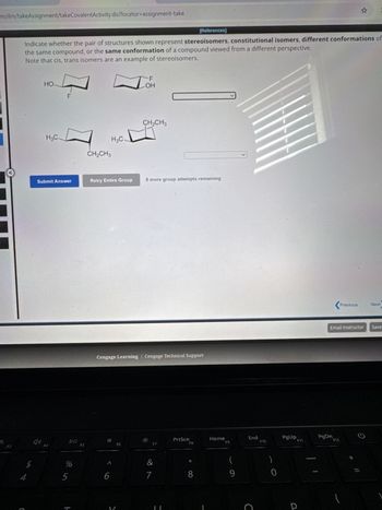 m/ilrn/takeAssignment/takeCovalentActivity.do?locator-assignment-take
M
:
[References]
Indicate whether the pair of structures shown represent stereoisomers, constitutional isomers, different conformations of
the same compound, or the same conformation of a compound viewed from a different perspective.
Note that cis, trans isomers are an example of stereoisomers.
HO
H3C-
LL
OH
CH2CH3
H3C.
CH2CH3
Submit Answer
Retry Entire Group
8 more group attempts remaining
F3
74
ג
"
F4
DII
FS
Cengage Learning | Cengage Technical Support
*
PrtScn
Home
F9
F8
F6
F7
*
(
&
6
7
8
9
%
45
Λ
End
F10
C
<Previous
Next
Email Instructor Save
PgUp
PgDn
F11
F12
P
ว
=