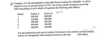 (c) Company AC Ltd contemplates to raise debt finance totaling Sh.1,000,000. It will be
required to pay an annual interest of 15%. The money can be invested in one of the
following projects A or B which will generate the following cash inflows;
Period
Project A
Project B
vif.
12345
200,000
500,000
2
150,000
400,000
300,000
300,000
400,000
300,000
5
500,000
150,000
You are required payback period method, Net present value method and task method.
Advice the management which project to invest in and why.
[20 marks]