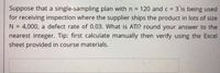 Suppose that a single-sampling plan with n = 120 and c = 3 is being used
for receiving inspection where the supplier ships the product in lots of size
4,000, a defect rate of 0.03. What is ATI? round your answer to the
N =
nearest integer. Tip: first calculate manually then verify using the Excel
sheet provided in course materials.
