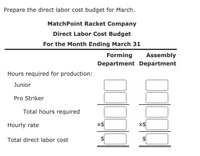 **Direct Labor Cost Budget for March**

**MatchPoint Racket Company**

**Direct Labor Cost Budget for the Month Ending March 31**

---

### Departments:
- **Forming Department**
- **Assembly Department**

**1. Hours required for production:**

- **Junior**
  - Box for Forming Department
  - Box for Assembly Department

- **Pro Striker**
  - Box for Forming Department
  - Box for Assembly Department

- **Total hours required**
  - Box for Forming Department
  - Box for Assembly Department

**2. Hourly rate:**

- Noted as "x$" with:
  - Box for Forming Department
  - Box for Assembly Department

**3. Total direct labor cost:**

- Dollar sign with:
  - Box for Forming Department
  - Box for Assembly Department

---

This budget template is designed to help calculate and organize direct labor costs for the production of rackets in both the Forming and Assembly Departments. Fill in the necessary hours, rates, and calculate the total costs for easy budgeting and financial planning.