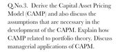 Q.No.3. Derive the Capital Asset Pricing
Model (CAMP) and also discuss the
assumptions that are necessary in the
development of the CAPM. Explain how
CAMP related to portfolio theory. Discuss
managerial applications of CAPM.
