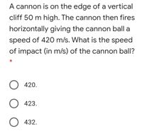 A cannon is on the edge of a vertical
cliff 50 m high. The cannon then fires
horizontally giving the cannon ball a
speed of 420 m/s. What is the speed
of impact (in m/s) of the cannon ball?
O 420.
O 423.
O 432.
