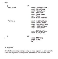 else
{
int e = "p/2;
L2:
movq 24(%rbp),%rax
movl (%rax),%eax
movl %eax, %edx
shrl $31, %edx
addl %edx, %eax
sarl
%eax
movl %eax,-12(%rbp)
*p += e-a;
movl 24(%rbp),%rax
movl (%rax), %edx
movl -12(%rbp), %eax
subl 16(%rbp),%eax
addl
%eax,%edx
movq 24(%rbp), %rax
movl %edx,(%rax)
L4:
addq $16, %rsp
popq %rbp
ret
}
3. Registers
Rewrite the preceding example using as many registers as is reasonable.
If you use any callee save registers, remember to add the save code.
