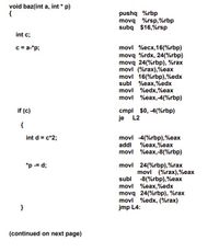 void baz(int a, int * p)
{
pushq %rbp
movq %rsp,%rbp
subq $16,%rsp
int c;
c = a-*p;
movl %ecx,16(%rbp)
movq %rdx, 24(%rbp)
movq 24(%rbp), %rax
movl (%rax),%eax
movl 16(%rbp),%edx
subl %eax,%edx
movl %edx,%eax
movl %eax,-4(%rbp)
cmpl $0, -4(%rbp)
je L2
if (c)
{
int d = c*2;
movl -4(%rbp),%eax
addl %eax,%eax
movl %eax,-8(%rbp)
*p -= d;
movl 24(%rbp),%rax
movl (%rax),%eax
subl -8(%rbp),%eax
movl %eax,%edx
movq 24(%rbp), %rax
movl %edx, (%rax)
jmp L4:
}
(continued on next page)
