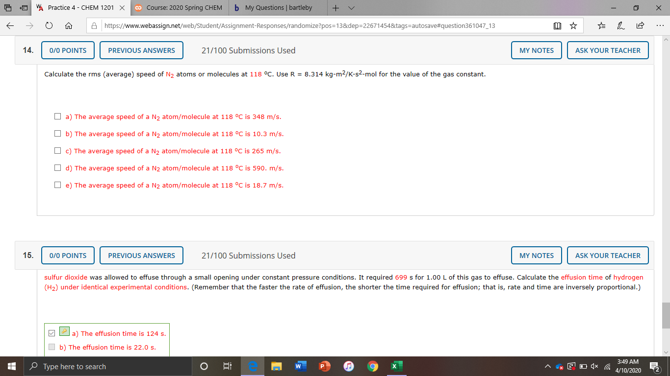 W. Practice 4 - CHEM 1201 X
co Course: 2020 Spring CHEM
b My Questions | bartleby
A https://www.webassign.net/web/Student/Assignment-Responses/randomize?pos=13&dep=22671454&tags=autosave#question361047_13
...
14.
0/0 POINTS
PREVIOUS ANSWERS
21/100 Submissions Used
MY NOTES
ASK YOUR TEACHER
Calculate the rms (average) speed of N, atoms or molecules at 118 °C. Use R = 8.314 kg-m2/K-s2-mol for the value of the gas constant.
O a) The average speed of a N, atom/molecule at 118 °C is 348 m/s.
O b) The average speed of a N, atom/molecule at 118 °C is 10.3 m/s.
O c) The average speed of a N2 atom/molecule at 118 °C is 265 m/s.
O d) The average speed of a N2 atom/molecule at 118 °C is 590. m/s.
O e) The average speed of a N2 atom/molecule at 118 °C is 18.7 m/s.
15.
0/0 POINTS
PREVIOUS ANSWERS
21/100 Submissions Used
MY NOTES
ASK YOUR TEACHER
sulfur dioxide was allowed to effuse through a small opening under constant pressure conditions. It required 699 s for 1.00 L of this gas to effuse. Calculate the effusion time of hydrogen
(H2) under identical experimental conditions. (Remember that the faster the rate of effusion, the shorter the time required for effusion; that is, rate and time are inversely proportional.)
a) The effusion time is 124 s.
b) The effusion time is 22.0 s.
3:49 AM
e Type here to search
4/10/2020
