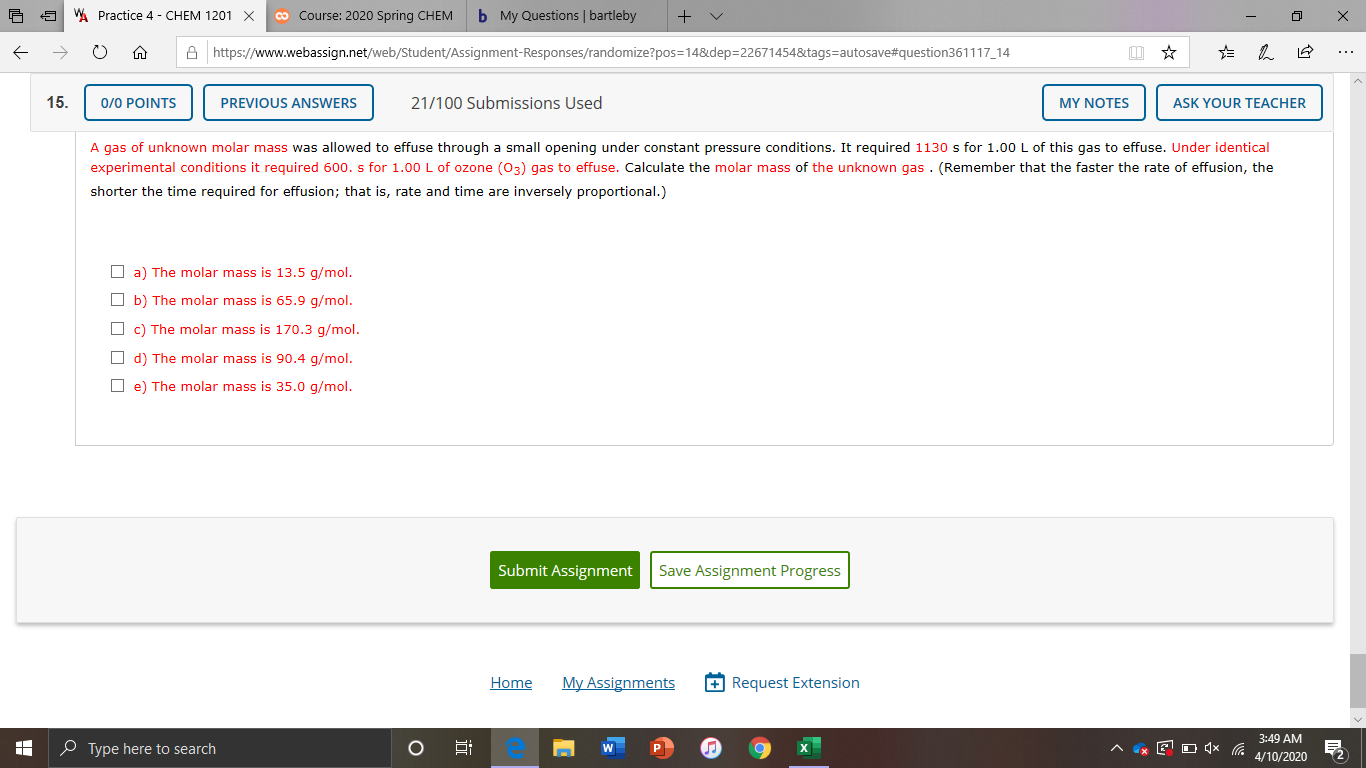 WA Practice 4 - CHEM 1201 X
co Course: 2020 Spring CHEM
b My Questions | bartleby
A https://www.webassign.net/web/Student/Assignment-Responses/randomize?pos=14&dep=22671454&tags=autosave#question361117_14
...
15.
0/0 POINTS
PREVIOUS ANSWERS
21/100 Submissions Used
MY NOTES
ASK YOUR TEACHER
A gas of unknown molar mass was allowed to effuse through a small opening under constant pressure conditions. It required 1130 s for 1.00 L of this gas to effuse. Under identical
experimental conditions it required 600. s for 1.00 L of ozone (03) gas to effuse. Calculate the molar mass of the unknown gas . (Remember that the faster the rate of effusion, the
shorter the time required for effusion; that is, rate and time are inversely proportional.)
O a) The molar mass is 13.5 g/mol.
O b) The molar mass is 65.9 g/mol.
O c) The molar mass is 170.3 g/mol.
O d) The molar mass is 90.4 g/mol.
O e) The molar mass is 35.0 g/mol.
Submit Assignment
Save Assignment Progress
Home
My Assignments
+ Request Extension
3:49 AM
O Type here to search
4/10/2020
