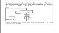 The microinstructions stored in the control memory of a processor have a width of 26 bits.
Each microinstruction is divided into three fields: a micro-operation field of 13 bits, a next
address field (X), and a MUX select field (Y). There are 8 status bits in the inputs of the
MUX.
Load
Control
Address Register
Increment
Control
Memory
MUX
13
Y
Status Bits
8
Micro
operations
Calculate the number of bits in the X and Y fields. Also find the size of the control
memory in number of words?
