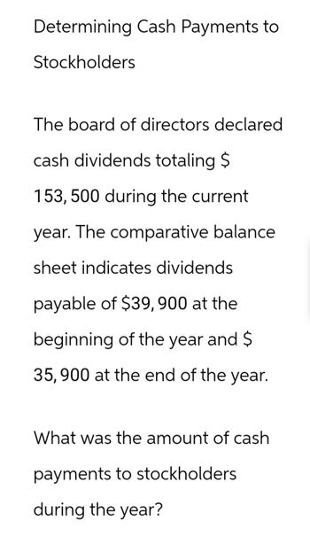 Determining Cash Payments to
Stockholders
The board of directors declared
cash dividends totaling $
153, 500 during the current
year. The comparative balance
sheet indicates dividends
payable of $39,900 at the
beginning of the year and $
35,900 at the end of the year.
What was the amount of cash
payments to stockholders
during the year?