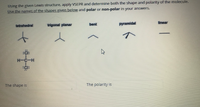 Using the given Lewis structure, apply VSEPR and determine both the shape and polarity of the molecule.
Use the names of the shapes given below and polar or non-polar in your answers.
linear
tetrahedral
trigonal planar
bent
pyramidal
:Ci:
H-C-H
The shape is
The polarity is
