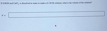 If 0.0620 mol CaCl, is dissolved in water to make a 0.130 M solution, what is the volume of the solution?
V =
||