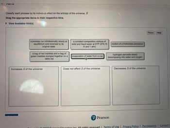 Mail D
Classify each process by its individual effect on the entropy of the universe, S.
Drag the appropriate items to their respective bins.
►View Available Hint(s)
a process run infinitesimally slowly at
equilibrium and reversed to its
original state
a bag of red marbles and a bag of
green marbles dumped together on a
table top
Increases S of the universe
a constant composition mixture of
solid and liquid water at STP (273.15
K and 1 atm)
evaporation of water from a cup
+
Does not affect S of the universe
motion of a frictionless pendulum
hydrogen peroxide slowly
decomposing into water and oxygen
P Pearson
Decreases S of the universe
Reset
Help
con Education Inc. All rights reserved. | Terms of Use | Privacy Policy | Permissions Contact L