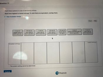 Question 17
Rank these systems in order of decreasing entropy.
Rank from highest to lowest entropy. To rank items as equivalent, overlap them.
► View Available Hint(s)
1 mol of
oxygen gas at
273 K and 40 L
Greatest entropy
Submit
1/2 mol of
neon gas at
100 K and 20 L
The correct ranking cannot be determined.
1 mol of
neon gas at
273 K and 40 L
1/2 mol of
neon gas at
273 K and 20 L
1/2 mol of
liquid neon
at 100 K
P Pearson
1 mol of
carbon disulfide gas at
273 K and 40 L
Reset
1 mol of
neon gas at
273 K and 20 L
Help
Least entropy