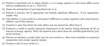 (a) Perform a hypothesis test to assess whether or not energy capacity in watt hours differs across
battery configuration to an a = 0.05 level.
(b) Assess the assumptions of your hypothesis test in a).
(c) Perform a post-hoc test if appropriate and identify significant differences. If not appropriate,
explain why.
(d) Add additiev to your model in a and assess if difference in energy capacities exist across battery,
additive, and if they interact.
(e) Construct a plot that shows the main effects and any interaction effect from d.
(f) Construct a model to predict maximum temperature of the battery during discharge (in K) as
function of energy capacity. Write the equation that relates these two variables generated by your
model estimate.
(g) Perform an interpret a model utility test for your model in y. How much variability in maximum
temperature does energy capacity explain.
(h) Produce a plot of your model in f.