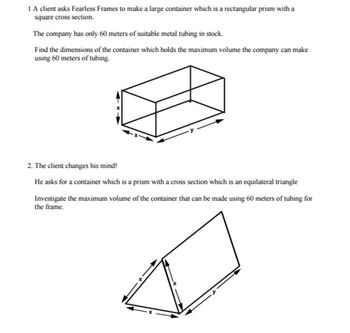 1 A client asks Fearless Frames to make a large container which is a rectangular prism with a
square cross section.
The company has only 60 meters of suitable metal tubing in stock.
Find the dimensions of the container which holds the maximum volume the company can make
using 60 meters of tubing.
2. The client changes his mind!
He asks for a container which is a prism with a cross section which is an equilateral triangle
Investigate the maximum volume of the container that can be made using 60 meters of tubing for
the frame.