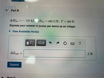 Part B
AHrxn
131 kJ, Sn = 250 J/K, T = 295 K.
-
Express your answer in joules per kelvin as an integer.
► View Available Hint(s)
A Suniv
Submit
Part C
==
=
VG ΑΣΦ
?
J/K