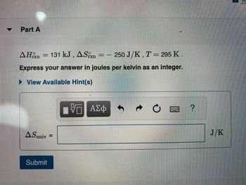 V
Part A
AHrxn
131 kJ, ASix = -250 J/K, T = 295 K.
Express your answer in joules per kelvin as an integer.
► View Available Hint(s)
=
ASuniv
Submit
=
15. ΑΣΦ
wwwwww
?
J/K
H