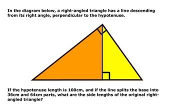 In the diagram below, a right-angled triangle has a line descending
from its right angle, perpendicular to the hypotenuse.
If the hypotenuse length is 100cm, and if the line splits the base into
36cm and 64cm parts, what are the side lengths of the original right-
angled triangle?