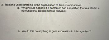 2. Bacteria utilize proteins in the organization of their chromosomes.
a. What would happen if a bacterium had a mutation that resulted in a
nonfunctional topoisomerase enzyme?
b. Would this do anything to gene expression in this organism?