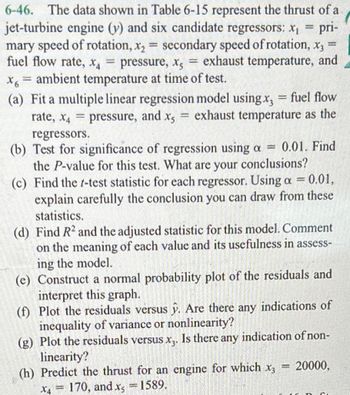 =
pri-
6-46. The data shown in Table 6-15 represent the thrust of a
jet-turbine engine (y) and six candidate regressors: x₁
mary speed of rotation, x₂ = secondary speed of rotation, x3
fuel flow rate, x = pressure, x, = exhaust temperature, and
x6 = ambient temperature at time of test.
(a) Fit a multiple linear regression model using x, = fuel flow
rate, x4 pressure, and x5 exhaust temperature as the
=
=
regressors.
(b) Test for significance of regression using a = 0.01. Find
the P-value for this test. What are your conclusions?
(c) Find the t-test statistic for each regressor. Using a = 0.01,
explain carefully the conclusion you can draw from these
statistics.
(d) Find R2 and the adjusted statistic for this model. Comment
on the meaning of each value and its usefulness in assess-
ing the model.
(e) Construct a normal probability plot of the residuals and
interpret this graph.
(f) Plot the residuals versus y. Are there any indications of
inequality of variance or nonlinearity?
(g) Plot the residuals versus x3. Is there any indication of non-
linearity?
(h) Predict the thrust for an engine for which x3
-
X4 = 170, and x = 1589.
= 20000,