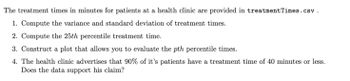 The treatment times in minutes for patients at a health clinic are provided in treatment Times.csv.
1. Compute the variance and standard deviation of treatment times.
2. Compute the 25th percentile treatment time.
3. Construct a plot that allows you to evaluate the pth percentile times.
4. The health clinic advertises that 90% of it's patients have a treatment time of 40 minutes or less.
Does the data support his claim?