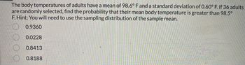 The body temperatures of adults have a mean of 98.6° F and a standard deviation of 0.60° F. If 36 adults
are randomly selected, find the probability that their mean body temperature is greater than 98.5°
F. Hint: You will need to use the sampling distribution of the sample mean.
0.9360
0.0228
0.8413
0.8188