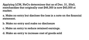 Applying LCM, NeCo determines that as of Dec. 31, 20x3,
merchandise that originally cost $46,300 is now $43,500 at
market.
a. Make no entry but disclose the loss in a note on the financial
statement.
b. Make no entry and make no disclosure
c. Make an entry to reduce retained earnings.
d. Make an entry to increase cost of goods sold